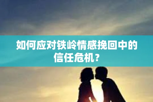 如何应对铁岭情感挽回中的信任危机? 如何应对铁岭情感挽回中的信任危机?