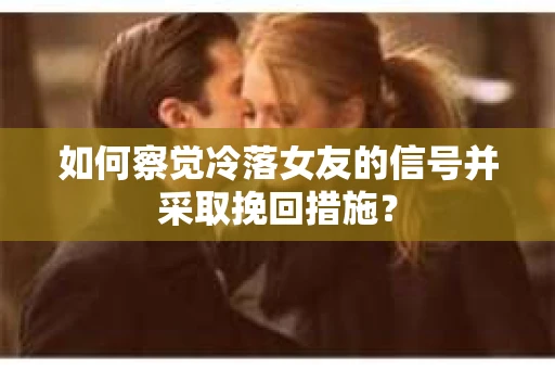 如何察觉冷落女友的信号并采取挽回措施？