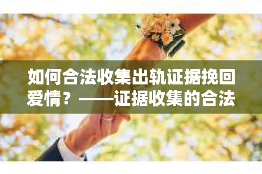 如何合法收集出轨证据挽回爱情？——证据收集的合法性与有效性解析