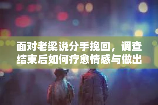 面对老梁说分手挽回，调查结束后如何疗愈情感与做出人生决策？