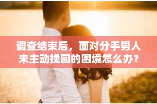 调查结束后，面对分手男人未主动挽回的困境怎么办？