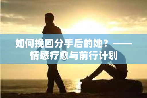 如何挽回分手后的她？——情感疗愈与前行计划