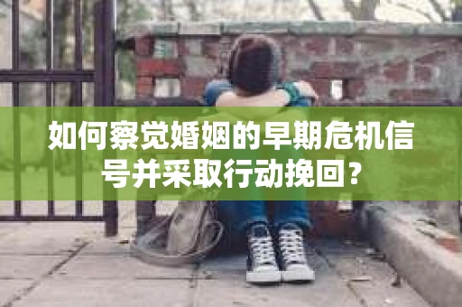 如何察觉婚姻的早期危机信号并采取行动挽回？