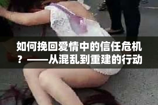 如何挽回爱情中的信任危机？——从混乱到重建的行动指南