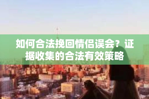 如何合法挽回情侣误会？证据收集的合法有效策略