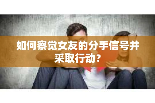 如何察觉女友的分手信号并采取行动？