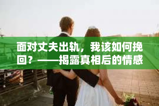 面对丈夫出轨,我该如何挽回?——揭露真相后的情感疗愈与人生决策 面对丈夫出轨,我该如何挽回?——揭露真相后的情感疗愈与人生决策