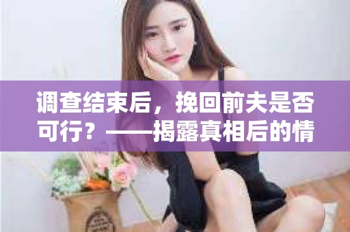 调查结束后，挽回前夫是否可行？——揭露真相后的情感疗愈与人生决策