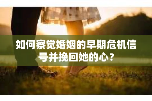 如何察觉婚姻的早期危机信号并挽回她的心？