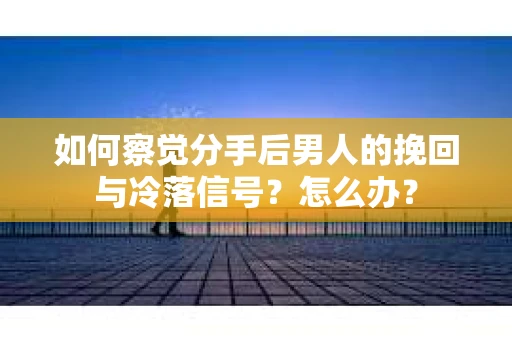 如何察觉分手后男人的挽回与冷落信号？怎么办？