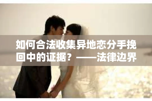 如何合法收集异地恋分手挽回中的证据？——法律边界内的取证策略