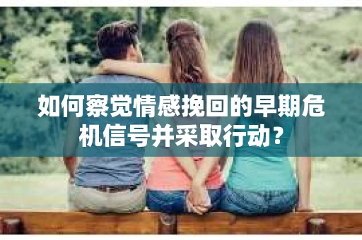 如何察觉情感挽回的早期危机信号并采取行动？