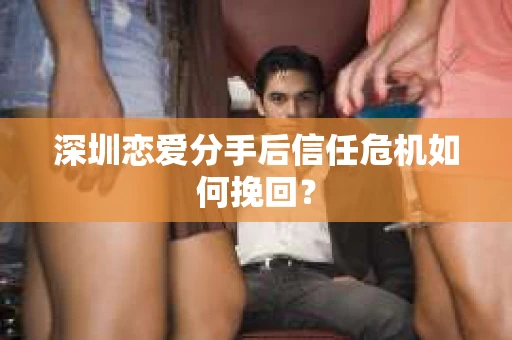 深圳恋爱分手后信任危机如何挽回? 深圳恋爱分手后信任危机如何挽回?