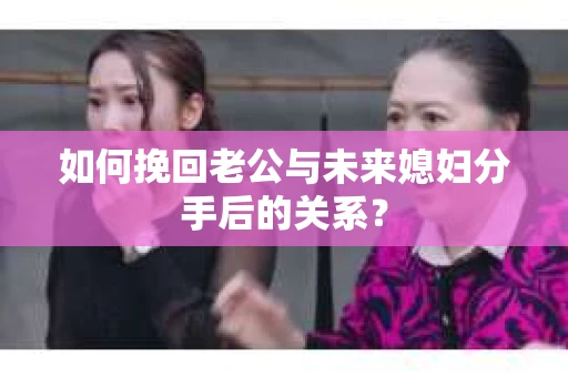 如何挽回老公与未来媳妇分手后的关系？