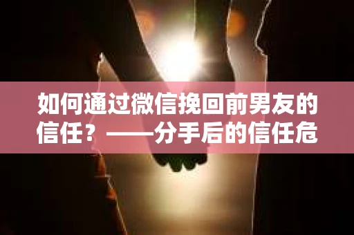 如何通过微信挽回前男友的信任？——分手后的信任危机解决方案