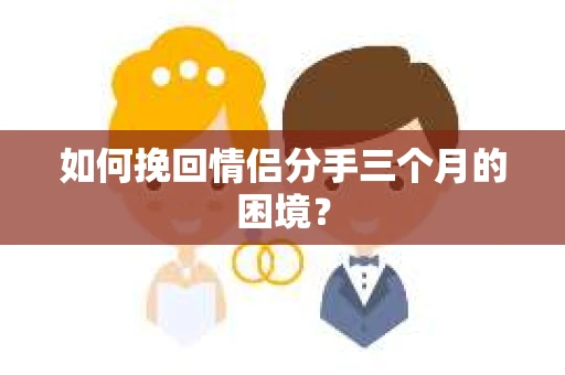 如何挽回情侣分手三个月的困境？