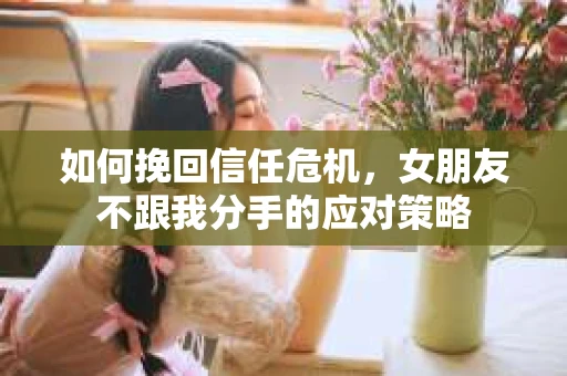 如何挽回信任危机,女朋友不跟我分手的应对策略 如何挽回信任危机,女朋友不跟我分手的应对策略